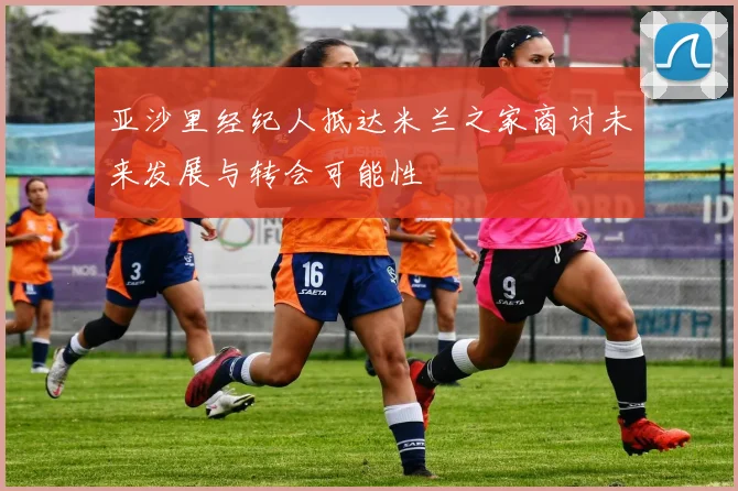 亚沙里经纪人抵达米兰之家商讨未来发展与转会可能性