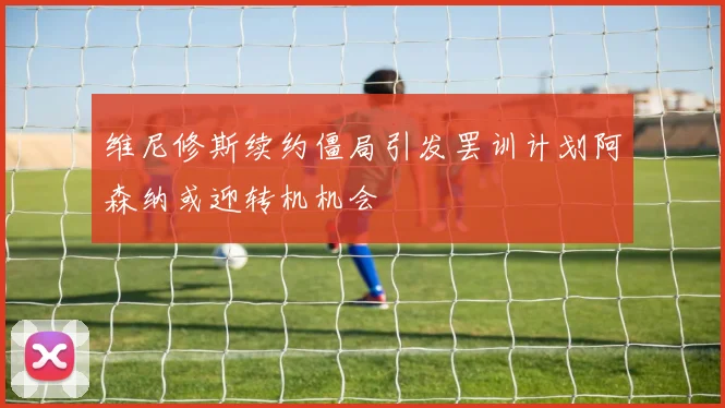 维尼修斯续约僵局引发罢训计划阿森纳或迎转机机会