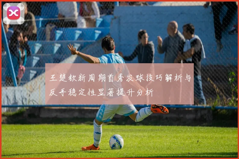 王楚钦新周期首秀发球技巧解析与反手稳定性显著提升分析