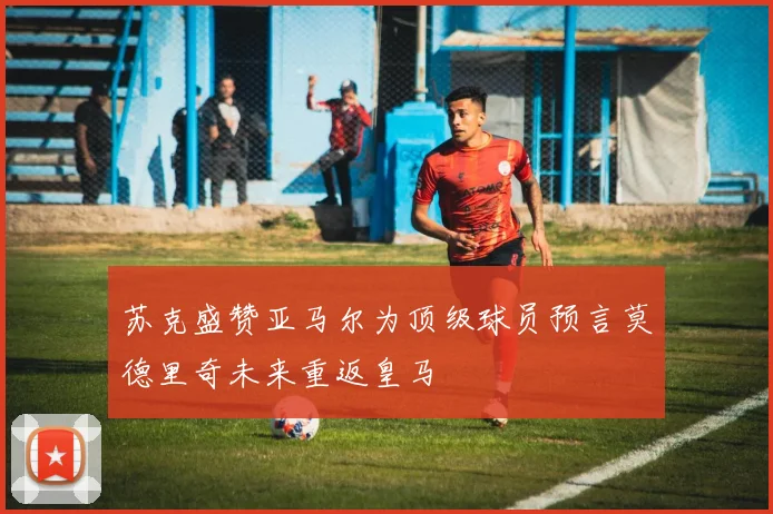 苏克盛赞亚马尔为顶级球员预言莫德里奇未来重返皇马