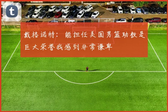 戴格诺特：能担任美国男篮助教是巨大荣誉我感到非常谦卑