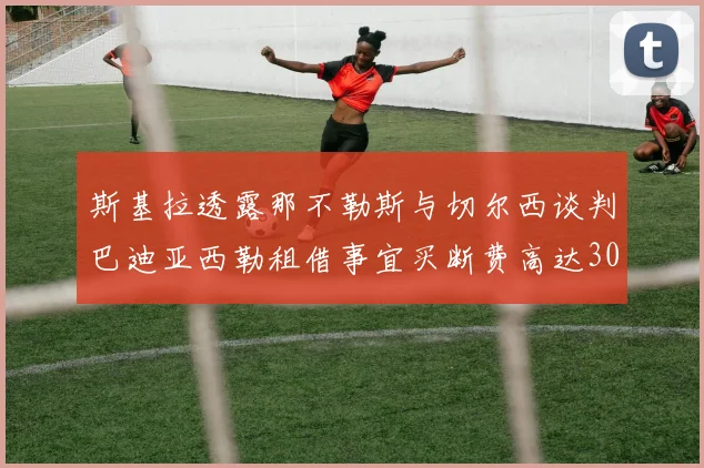 斯基拉透露那不勒斯与切尔西谈判巴迪亚西勒租借事宜买断费高达3000万欧