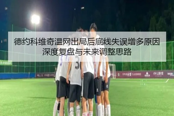 德约科维奇温网出局后底线失误增多原因深度复盘与未来调整思路